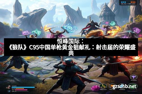 恒峰国际：《狼队》C95中国单枪黄金狙献礼：射击届的荣耀盛典